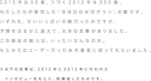 2012年は50着、つづく2013年は300着。わたしたちが販売した「ほぼ日の水沢ダウン」の数です。いずれも、せいいっぱいの数だったのですが、予想をはるかに超えて、大きな反響がありました。この商品の魅力は、いったいなんなのか。もとからのユーザーだった糸井重里に語ってもらいました。（※以下の記事は、2012年と2013年に行われたインタビューをもとに、再構成したものです）