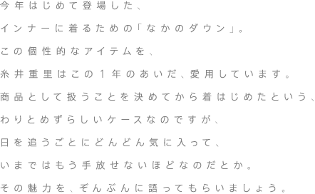 今年はじめて登場した、インナーに着るための「なかのダウン」。この個性的なアイテムを、糸井重里はこの1年のあいだ、愛用しています。商品として扱うことを決めてから着はじめたという、わりとめずらしいケースなのですが、日を追うごとにどんどん気に入って、いまではもう手放せないほどなのだとか。その魅力を、ぞんぶんに語ってもらいましょう。