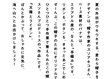 夏の外出がウキウキする、麦わら帽子をつくりました。 デザインは、帽子作家のスソアキコさん。 ベース素材のパナマは、 エクアドル産の、なんと「手編み」です。 リボンも、ボタンも、きゅっとあごでしめるヒモも、 ぜーんぶ、この帽子のためにオリジナルでつくりました。 ひとつひとつ手作業で整えられたこの帽子は、 スソさんプロデュースの「作品」です。 『太陽とライオン』。 ぽんとかぶって、おしゃれに元気に、 海へ山へとお出かけしましょう！