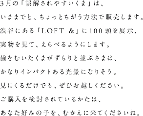 3月の「誤解されやすいくま」は、いままでと、ちょっとちがう方法で販売します。渋谷にある「LOFT ＆」に100頭を展示、実物を見て、えらべるようにします。歯をむいたくまがずらりと並ぶさまは、かなりインパクトある光景になりそう。見にくるだけでも、ぜひお越しください。ご購入を検討されているかたは、あなた好みの子を、むかえに来てくださいね。