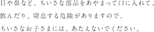 目や鼻など、ちいさな備品をあやまって口に入れて、飲んだり、窒息する危険がありますので、ちいさなお子さまには、あたえないでください。