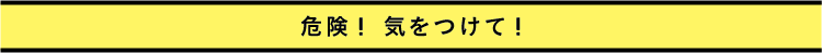 危険！ 気をつけて！