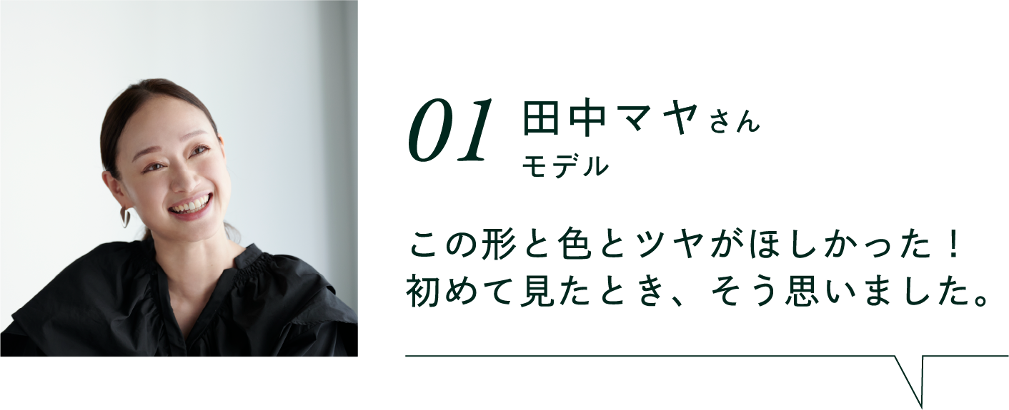 01 田中マヤさん モデル この形と色とツヤがほしかった！初めて見たとき、そう思いました。