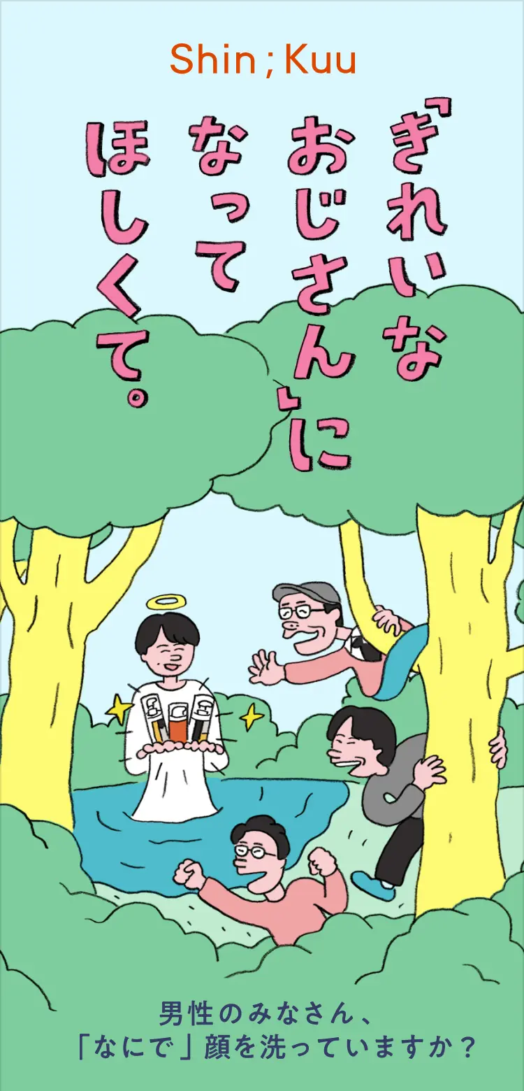 「きれいなおじさん」になってほしくて。
                    ー男性のみなさん、「なにで」顔を洗っていますか？ー
                    