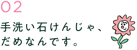 手洗い石けんじゃ、だめなんです。