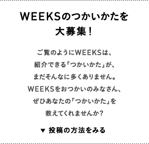 WEEKSのつかいかたを大募集！ご覧のようにWEEKSは、紹介できる「つかいかた」が、まだそんなに多くありません。WEEKSをおつかいのみなさん、ぜひあなたの「つかいかた」を教えてくれませんか？ 投稿の方法をみる