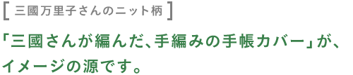 〈三國万里子さんのニット柄〉 「三國さんが編んだ、手編みの手帳カバー」が、 イメージの源です。