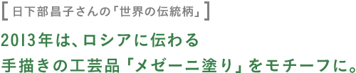 〈日下部昌子さんの「世界の伝統柄」〉 2013年は、ロシアに伝わる 手描きの工芸品「メゼーニ塗り」をモチーフに。