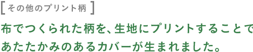 〈その他のプリント柄〉 布でつくられた柄を、生地にプリントすることで あたたかみのあるカバーが生まれました。