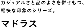 カジュアルさと品のよさを併せもつ、 軽快な印象のシリーズ。 マドラス