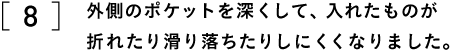 ８　外側のポケットを深くして、入れたものが 　　折れたり滑り落ちたりしにくくなりました。