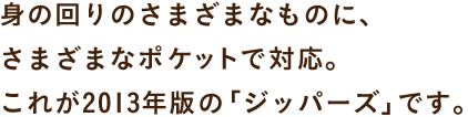 身の回りのさまざまなものに、 さまざまなポケットで対応。 これが2013年版の「ジッパーズ」です。