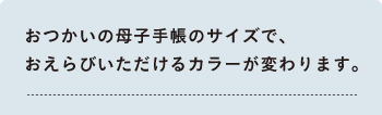 おつかいの母子手帳のサイズで、 おえらびいただけるカラーが変わります。