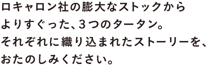 ロキャロン社の膨大なストックから よりすぐった、3つのタータン。 それぞれに織り込まれたストーリーを、 おたのしみください。