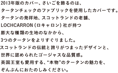 2013年版のカバー、さいごに登場するのは、 タータンチェックのファブリックを使用したカバーです。 タータンの発祥地、スコットランドの老舗、 LOCHCARRON（ロキャロン）社が持つ 膨大な種類の生地のなかから、 3つのタータンをよりすぐりました。 スコットランドの伝統と誇りがつまったデザインと、 世界に認められたゴージャスな品質感。 英国王室も愛用する、“本物”のタータンの魅力を、 ぞんぶんにおたのしみください。