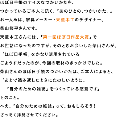 ほぼ日手帳のナイスなつかいかたを、つかっているご本人に訊く、「あのひとの、つかいかた」。お一人めは、家具メーカー・天童木工のデザイナー、柴山修平さんです。天童木工さんには、「第一回ほぼ日作品大賞」でお世話になったのですが、そのときお会いした柴山さんが、「ほぼ日手帳」をかなり活用されているごようすだったのが、今回の取材のきっかけでした。柴山さんのほぼ日手帳のつかいかたは、ご本人によると、「あとで読み返したときにたのしいように、　『自分のための雑誌』をつくっている感覚です」とのこと。へえ、「自分のための雑誌」って、おもしろそう！さっそく拝見させてください。