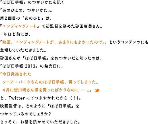 「ほぼ日手帳」のつかいかたを訊く「あのひとの、つかいかた」。第２回目の「あのひと」は、『エンディングノート』で初監督を務めた砂田麻美さん。１年ほど前には、「映画、エンディングノートが、あまりにもよかったので。」というコンテンツにも登場していただきました。砂田さんが「ほぼ日手帳」をおつかいだと知ったのは、「ほぼ日手帳 2013」の発売日に、「今日発売された　ソニア・パークさんのほぼ日手帳、買ってしまった。　４月に皆川明さん版を買ったばかりなのに‥‥。」と、Twitterにてつぶやかれたから（！）。映画監督は、どのように「ほぼ日手帳」をつかっているのでしょうか？さっそく、お話を訊かせていただきました。