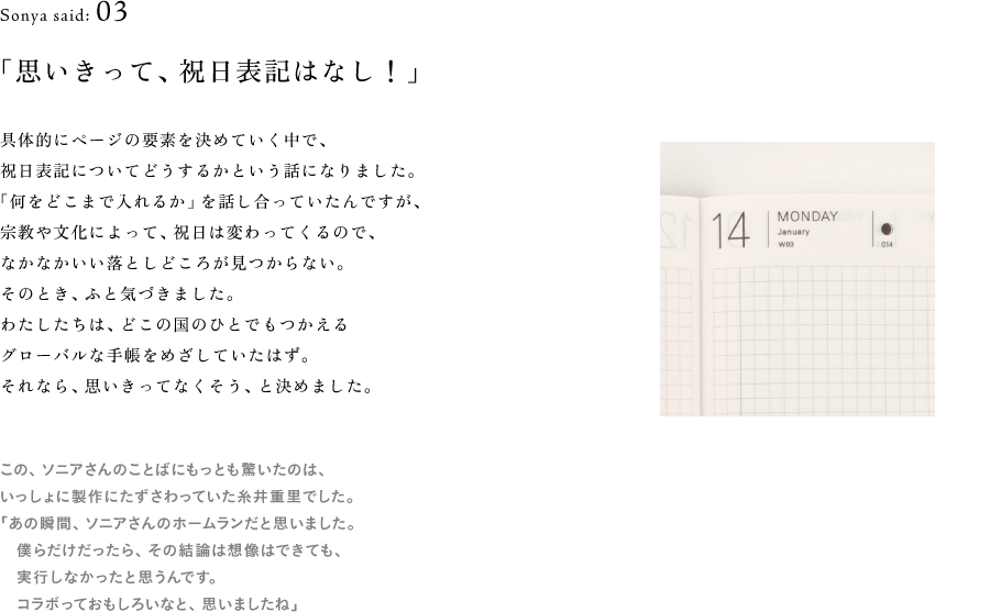 Sonya said: 03 「思いきって、祝日表記はなし！」  （1日ページ　画像サムネイル）  具体的にページの要素を決めていく中で、 祝日表記についてどうするかという話になりました。 「何をどこまで入れるか」を話し合っていたんですが、 宗教や文化によって、祝日は変わってくるので、 なかなかいい落としどころが見つからない。 そのとき、ふと気づきました。 わたしたちは、どこの国のひとでもつかえる グローバルな手帳をめざしていたはず。 それなら、思いきってなくそう、と決めました。  （※以下、地の文） この、ソニアさんのことばにもっとも驚いたのは、 いっしょに製作にたずさわっていた糸井重里でした。 「あの瞬間、ソニアさんのホームランだと思いました。 　僕らだけだったら、その結論は想像はできても、 　実行しなかったと思うんです。 　コラボっておもしろいなと、思いましたね」