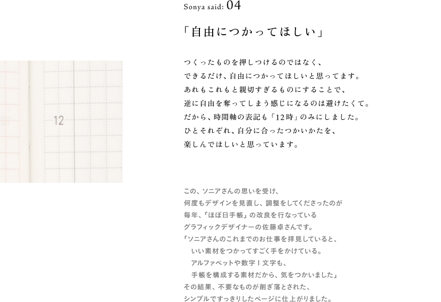 Sonya said: 04 「自由につかってほしい」  （時間軸の12時の部分　画像サムネイル）  つくったものを押しつけるのではなく、 できるだけ、自由につかってほしいんですよね。 あれもこれもと親切すぎるものにすることで、 逆に自由を奪ってしまう感じになるのは避けたくて。 だから、時間軸の表記も「12時」のみにしました。 ひとそれぞれ、自分に合ったつかいかたを、 楽しんでほしいと思っています。  （※以下、地の文） この、ソニアさんの思いを受け、 何度もデザインを見直し、調整をしてくださったのが 毎年、「ほぼ日手帳」の改良を行なっている グラフィックデザイナーの佐藤卓さんです。 「ソニアさんのこれまでのお仕事を拝見していると、 　いい素材をつかってすごく手をかけている。 　アルファベットや数字１文字も、 　手帳を構成する素材だから、気をつかいました」 その結果、不要なものが削ぎ落とされた、 シンプルですっきりしたページに仕上がりました。