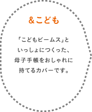 ＆こども 「こどもビームス」といっしょにつくった、母子手帳をおしゃれに持てるカバーです。