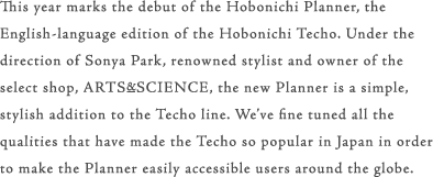 This year marks the debut of the Hobonichi Planner, the English-language edition of the Hobonichi Techo. Under the direction of Sonya Park, renowned stylist and owner of the select shop, ARTS&SCIENCE, the new Planner is a simple, stylish addition to the Techo line. We’ve fine tuned all the qualities that  have made the Techo so popular in Japan in order to make the Planner easily accessible users around the globe.