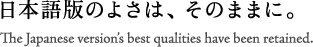 日本語版のよさは、そのままに。 The Japanese version's best qualities have been retained.