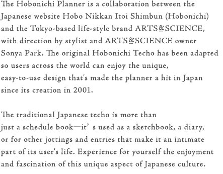 The Hobonichi Planner is a collaboration between the Japanese website Hobo Nikkan Itoi Shimbun (Hobonichi) and the Tokyo-based life-style brand ARTS&SCIENCE, with direction by stylist and ARTS&SCIENCE owner Sonya Park. The original Hobonichi Techo has been adapted so users across the world can enjoy the unique, easy-to-use design that's made the planner a hit in Japan since its creation in 2001.The traditional Japanese techo is more than just a schedule book—it’s used as a sketchbook, a diary, or for other jottings and entries that make it an intimate part of its user's life. Experience for yourself the enjoyment and fascination of this unique aspect of Japanese culture.
