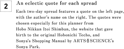[2] An eclectic quote for each spread Each two-day spread features a quote on the left page, with the author's name on the right. The quotes were chosen especially for this planner from Hobo Nikkan Itoi Shimbun, the website that gave birth to the original Hobonichi Techo, and Sonya's Shopping Manual by ARTS&SCIENCE’s Sonya Park.