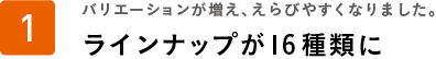 バリエーションが増え、えらびやすくなりました。ラインナップが16種類に