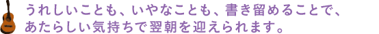 うれしいことも、いやなことも、書き留めることで、あたらしい気持ちで翌朝を迎えられます。