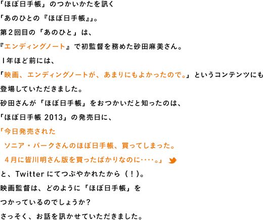 「ほぼ日手帳」のつかいかたを訊く「あのひとの『ほぼ日手帳』」。第２回目の「あのひと」は、『エンディングノート』で初監督を務めた砂田麻美さん。１年ほど前には、「映画、エンディングノートが、あまりにもよかったので。」というコンテンツにも登場していただきました。砂田さんが「ほぼ日手帳」をおつかいだと知ったのは、「ほぼ日手帳 2013」の発売日に、「今日発売された　ソニア・パークさんのほぼ日手帳、買ってしまった。　４月に皆川明さん版を買ったばかりなのに‥‥。」と、Twitterにてつぶやかれたから（！）。映画監督は、どのように「ほぼ日手帳」をつかっているのでしょうか？さっそく、お話を訊かせていただきました。