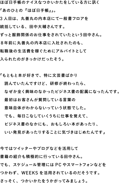 ほぼ日手帳のナイスなつかいかたをしている方に訊く 「あのひとの『ほぼ日手帳』」。 3人目は、丸善丸の内本店にて一般書フロアを 統括している、田中大輔さんです。 ずっと服飾関係のお仕事をされていたという田中さん。 ８年前に丸善丸の内本店に入社されたのも、 転職後の生活費を稼ぐためにアルバイトとして 入られたのがきっかけだったそう。  「もともと本が好きで、特に文芸書ばかり 　読んでいたんですけど、研修が終わったら、 　なぜか全く興味のなかったビジネス書の配属になったんです。 　最初はお客さんが質問している言葉の 　意味自体がわからないっていう状態でした。 　でも、毎日こなしていくうちに仕事を覚えて、 　ビジネス書のなかにも、おもしろい本があったり、 　いい発見があったりすることに気づきはじめたんです」  今ではツイッターやブログなどを活用して 書籍の紹介も積極的に行っている田中さん。 でも、スケジュール管理にはPCやスマートフォンなどを つかわず、WEEKSを活用されているのだそうです。 さっそく、つかいかたをうかがってみましょう。