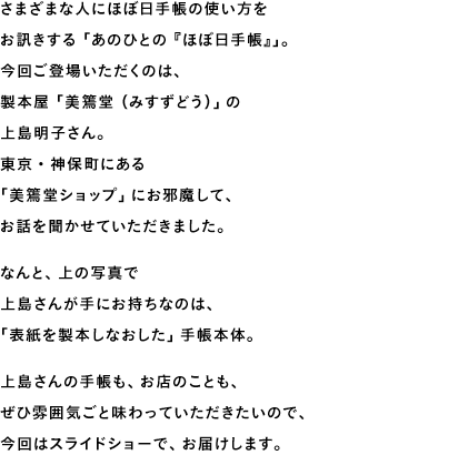 さまざまな人にほぼ日手帳の使い方をお訊きする「あのひとの『ほぼ日手帳』」。今回ご登場いただくのは、製本屋「美篶堂（みすずどう）」の上島明子さん。東京・神保町にある「美篶堂ショップ」にお邪魔して、お話を聞かせていただきました。なんと、上の写真で上島さんが手にお持ちなのは、「表紙を製本しなおした」手帳本体。上島さんの手帳も、お店のことも、ぜひ雰囲気ごと味わっていただきたいので、今回はスライドショーで、お届けします。