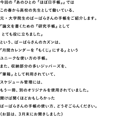 今回の『あのひとの「ほぼ日手帳」』ではこの春から高校の先生として働いている、元・大学院生のばーばらさんの手帳をご紹介します。「論文を書くための『研究手帳』として　とても役に立ちました」という、ばーばらさんのカズンは、「月間カレンダーを『もくじ』にする」というユニークな使い方の手帳。また、収納部分の多いジッパーズを、「筆箱」として利用されていて、スケジュール管理には、もう一冊、別のオリジナルを使用されていました。聞けば聞くほどおもしろかったばーばらさんの手帳の使い方、どうぞごらんください。（お話は、３月末にお聞きしました）