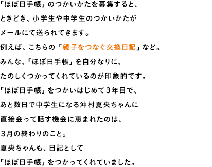 「ほぼ日手帳」のつかいかたを募集すると、ときどき、小学生や中学生のつかいかたがメールにて送られてきます。例えば、こちらの「親子をつなぐ交換日記」など。みんな、「ほぼ日手帳」を自分なりに、たのしくつかってくれているのが印象的です。「ほぼ日手帳」をつかいはじめて３年目で、あと数日で中学生になる沖村夏央ちゃんに直接会って話す機会に恵まれたのは、３月の終わりのこと。夏央ちゃんも、日記として「ほぼ日手帳」をつかってくれていました。