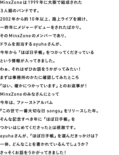 MinxZoneは1999年に大阪で結成された３人組のバンドです。2002年から約10年以上、路上ライブを続け、一昨年にメジャーデビューをされたばかり。そのMinxZoneのメンバーであり、ドラムを担当するayuhaさんが、今年から「ほぼ日手帳」をつかってくださっているという情報が入ってきました。わぁ、それはぜひお話をうかがってみたい！まずは事務所のかたに確認してみたところ「はい、確かにつかっています」とのお返事が！MinxZoneのみなさんにとって今年は、ファーストアルバム『この世で一番大切な日 songs』をリリースした年。そんな記念すべき年に「ほぼ日手帳」をつかいはじめてくださったとは感激です。ayuhaさんが、「ほぼ日手帳」を選んだきっかけは？一体、どんなことを書かれているんでしょうか？さっそくお話をうかがってきました！