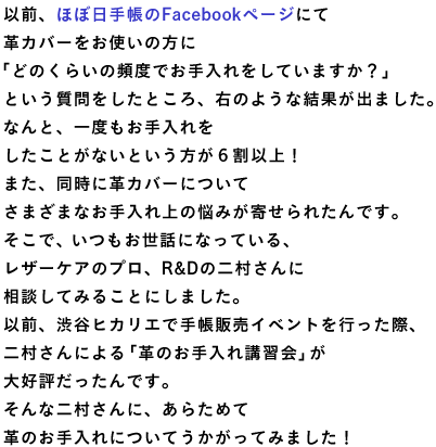 以前、ほぼ日手帳のFacebookページにて 革カバーをお使いの方に 「どのくらいの頻度でお手入れをしていますか？」 という質問をしたところ、右のような結果が出ました。 なんと、一度もお手入れを したことがないという方が６割以上！ また、同時に革カバーについて さまざまなお手入れ上の悩みが寄せられたんです。 そこで、いつもお世話になっている、 レザーケアのプロ、R＆Dの二村さんに 相談してみることにしました。 以前、渋谷ヒカリエで手帳販売イベントを行った際、 二村さんによる「革のお手入れ講習会」が 大好評だったんです。 そんな二村さんに、あらためて 革のお手入れについてうかがってみました！