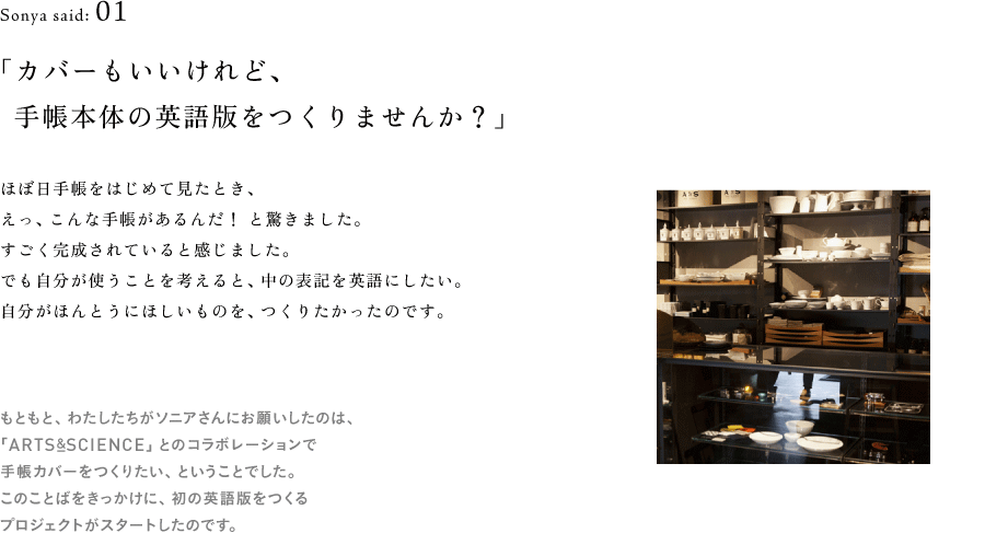 Sonya said: 01 「カバーもいいけれど、 　手帳本体の英語版をつくりませんか？」  （ARTSの写真　画像サムネイル）  ほぼ日手帳をはじめて見たとき、 えっ、こんな手帳があるんだ！ と驚きました。 すごく完成されていると感じたんです。 でも自分が使うことを考えると、中の表記を英語にしたい。 自分がほんとうにほしいものを、つくりたかったのです。  （※以下、地の文） もともと、わたしたちがソニアさんにお願いしたのは、 「ARTS&SCIENCE」とのコラボレーションで 手帳カバーをつくりたい、ということでした。 このことばをきっかけに、初の英語版をつくる プロジェクトがスタートしたのです。Sonya said: 01 「カバーもいいけれど、 　手帳本体の英語版をつくりませんか？」  （ARTSの写真　画像サムネイル）  ほぼ日手帳をはじめて見たとき、 えっ、こんな手帳があるんだ！ と驚きました。 すごく完成されていると感じたんです。 でも自分が使うことを考えると、中の表記を英語にしたい。 自分がほんとうにほしいものを、つくりたかったのです。  （※以下、地の文） もともと、わたしたちがソニアさんにお願いしたのは、 「ARTS&SCIENCE」とのコラボレーションで 手帳カバーをつくりたい、ということでした。 このことばをきっかけに、初の英語版をつくる プロジェクトがスタートしたのです。