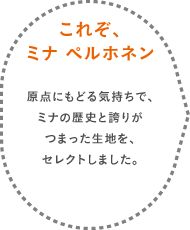 これぞ、ミナ ペルホネン 原点にもどる気持ちで、ミナの歴史と誇りがつまった生地を、セレクトしました。