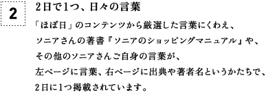 [2] 2日で1つ、日々の言葉 「ほぼ日」のコンテンツから厳選した言葉にくわえ、ソニアさんの著書『ソニアのショッピングマニュアル』や、その他のソニアさんご自身の言葉が、左ページに言葉、右ページに出典や著者名というかたちで、2日に1つ掲載されています。