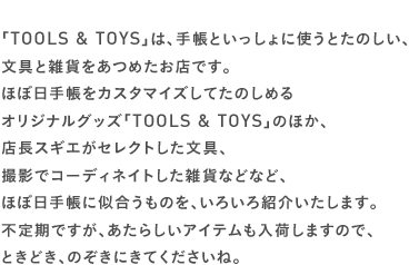 「TOOLS & TOYS」は、手帳といっしょに使うとたのしい、文具と雑貨をあつめたお店です。ほぼ日手帳をカスタマイズしてたのしめるオリジナルグッズ「TOOLS & TOYS」のほか、店長スギエがセレクトした文具、撮影でコーディネイトした雑貨などなど、ほぼ日手帳に似合うものを、いろいろ紹介いたします。不定期ですが、あたらしいアイテムも入荷しますので、ときどき、のぞきにきてくださいね。