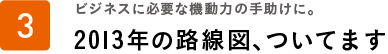 ビジネスに必要な機動力の手助けに。2013 年の路線図、ついてます