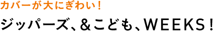 カバーが大にぎわい！ジッパーズ、＆こども、WEEKS！