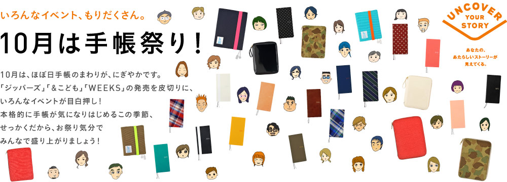 いろんなイベント、もりだくさん。10月は手帳祭り！10月は、ほぼ日手帳のまわりが、にぎやかです。「ジッパーズ」「＆こども」「WEEKS」の発売を皮切りに、いろんなイベントが目白押し！本格的に手帳が気になりはじめるこの季節、せっかくだから、お祭り気分でみんなで盛り上がりましょう！