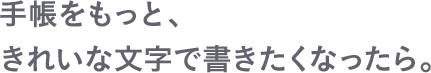 手帳をもっと、きれいな文字で書きたくなったら。