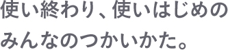 使い終わり、使いはじめのみんなのつかいかた