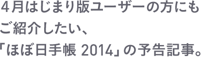 ４月はじまり版ユーザーの方にもご紹介したい、「ほぼ日手帳 2014」の予告記事。