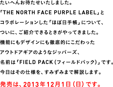 たいへんお待たせいたしました。「THE NORTH FACE PURPLE LABEL」とコラボレーションした「ほぼ日手帳」について、ついに、ご紹介できるときがやってきました。機能にもデザインにも徹底的にこだわったアウトドアギアのようなジッパーズ、名前は「FIELD PACK（フィールドパック）」です。今日はその仕様を、すみずみまで解説します。発売は、2013年12月１日（日）です。