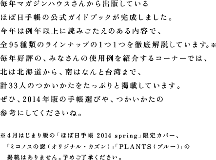 毎年マガジンハウスさんから出版しているほぼ日手帳の公式ガイドブックが完成しました。今年は例年以上に読みごたえのある内容で、全95種類のラインナップの１つ１つを徹底解説しています。毎年好評の、みなさんの使用例を紹介するコーナーでは、北は北海道から、南はなんと台湾まで、計33人のつかいかたをたっぷりと掲載しています。では、その中身をちょっとだけご紹介します！