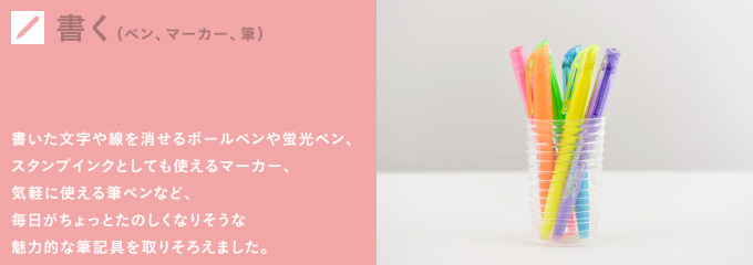 書く（ペン、マーカー、筆） 書いた文字や線を消せるボールペンや蛍光ペン、スタンプインクとしても使えるマーカー、気軽に使える筆ペンなど、毎日がちょっとたのしくなりそうな魅力的な筆記具を取りそろえました。